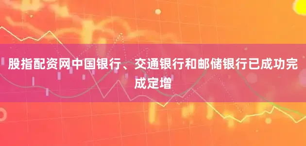 股指配资网中国银行、交通银行和邮储银行已成功完成定增