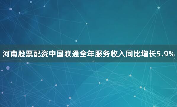 河南股票配资中国联通全年服务收入同比增长5.9%