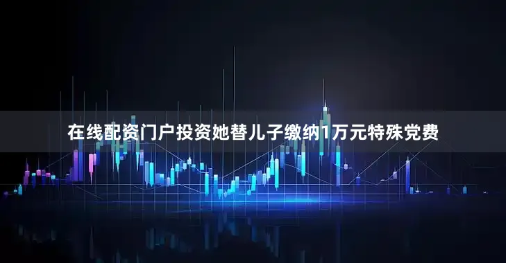 在线配资门户投资她替儿子缴纳1万元特殊党费