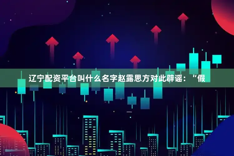 辽宁配资平台叫什么名字赵露思方对此辟谣：“假