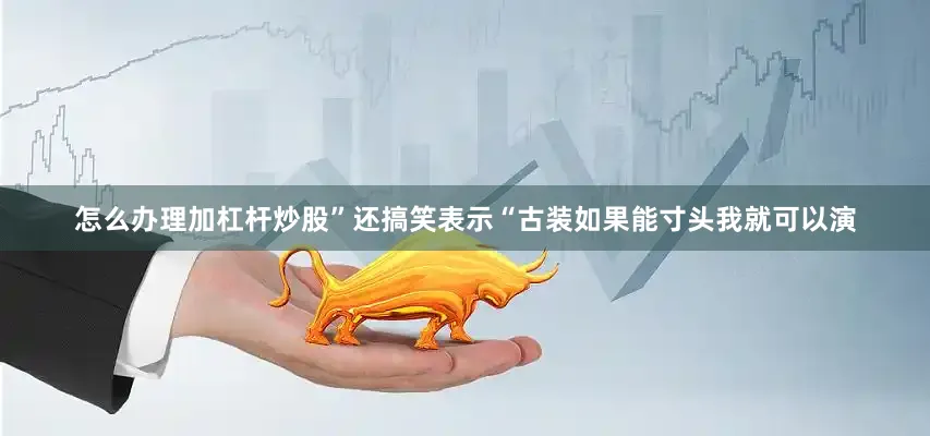 怎么办理加杠杆炒股”还搞笑表示“古装如果能寸头我就可以演