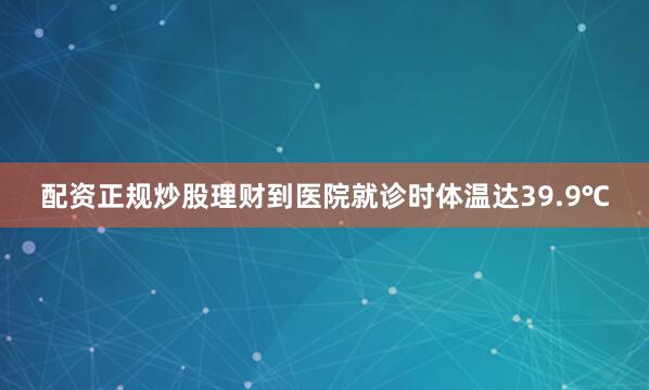 配资正规炒股理财到医院就诊时体温达39.9℃
