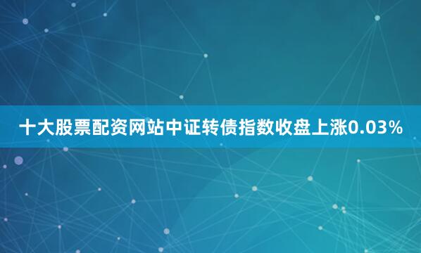 十大股票配资网站　　中证转债指数收盘上涨0.03%