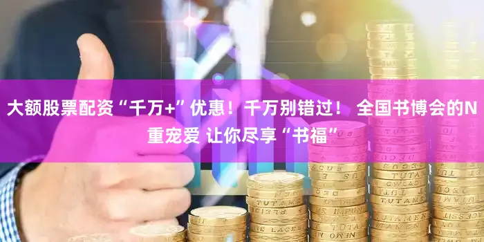 大额股票配资“千万+”优惠！千万别错过！ 全国书博会的N重宠爱 让你尽享“书福”