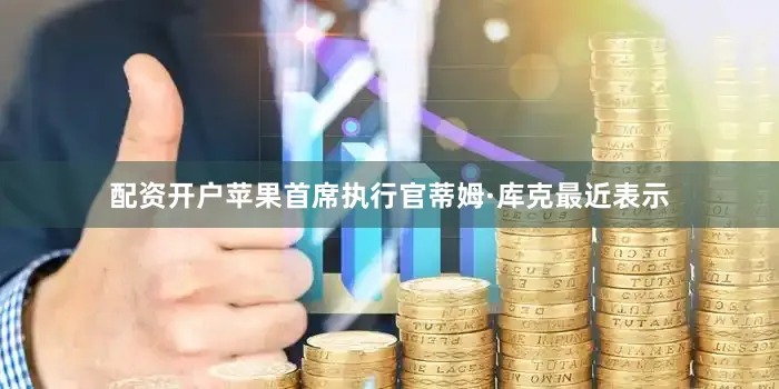 配资开户苹果首席执行官蒂姆·库克最近表示